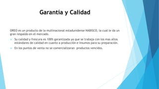 Garantía y Calidad
OREO es un producto de la multinacional estadunidense NABISCO, la cual le da un
gran respaldo en el mercado.
 Su calidad y frescura es 100% garantizada ya que se trabaja con los mas altos
estándares de calidad en cuanto a producción e insumos para su preparación.
 En los puntos de venta no se comercializaran productos vencidos.
 