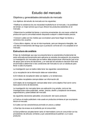 Estudio del mercado
Objetivos y generalidades delestudio de mercado
Los objetivos del estudio de mercado son los siguientes:
• Ratificar la existencia de una necesidad insatisfecha en el mercado, o la posibilidad
de brindar un mejor servicio que el que ofrecen los productos existentes en el
mercado.
• Determinar la cantidad de bienes o servicios provenientes de una nueva unidad de
producción que la comunidad estaría dispuesta a adquirir a determinados precios.
• Conocer cuáles son los medios que se emplean para hacer llegar los bienes y
servicios a los usuarios.
• Como último objetivo, tal vez el más importante, pero por desgracia intangible, dar
una idea al inversionista del riesgo que su producto corre de ser o no aceptado en el
mercado.
Estructura de análisis
El tipo de metodología que aquí se presenta tiene la característica fundamental de
estar enfocada exclusivamente para aplicarse en estudios de evaluación de proyectos.
La investigación de mercados que se realice debe proporcionar información que sirva
de apoyo para la toma de decisiones, y en este tipo de estudios la decisión final está
encaminada a determinar si las condiciones del mercado no son un obstáculo para
llevar a cabo el proyecto.
La investigación que se realice debe tener las siguientes características:
a) La recopilación de la información debe ser sistemática.
b) El método de recopilación debe ser objetivo y no tendencioso.
c) Los datos recopilados siempre deben ser información útil.
d) El objeto de la investigación siempre debe tener como objetivo final servir como
base para la toma de decisiones.
La investigación de mercados tiene una aplicación muy amplia, como en las
investigaciones sobre publicidad, ventas, precios, diseño y aceptación de envases,
segmentación y potencialidad del mercado
las siguientes decisiones aplicables a la evolución del nuevo producto:
a) Cuál es el medio publicitario más usado en productos similares al que se propone
lanzar al mercado.
b) Cuáles son las características promedio en precio y calidad
c) Qué tipo de envase es el preferido por el consumidor.
d) Qué problemas actuales tienen tanto el intermediario como el consumidor con los
proveedores de artículos similares y qué características le pedirían a un nuevo
productor.
 