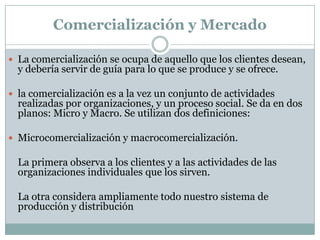 Comercialización y MercadoLa comercialización se ocupa de aquello que los clientes desean, y debería servir de guía para lo que se produce y se ofrece.la comercialización es a la vez un conjunto de actividades realizadas por organizaciones, y un proceso social. Se da en dos planos: Micro y Macro. Se utilizan dos definiciones: Microcomercialización y macrocomercialización.	La primera observa a los clientes y a las actividades de las organizaciones individuales que los sirven.	La otra considera ampliamente todo nuestro sistema de producción y distribución