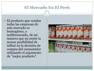  El Mercado En El PerúEl producto que venden todas las empresas de este mercado es homogéneo, o indiferenciado, de tal manera que no existe la menor posibilidad de influir en la decisión de compra del consumidor utilizando el argumento de "mejor producto".