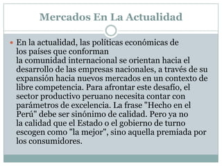 Mercados En La ActualidadEn la actualidad, las políticas económicas de los países que conforman la comunidad internacional se orientan hacia el desarrollo de las empresas nacionales, a través de su expansión hacia nuevos mercados en un contexto de libre competencia. Para afrontar este desafío, el sector productivo peruano necesita contar con parámetros de excelencia. La frase "Hecho en el Perú" debe ser sinónimo de calidad. Pero ya no la calidad que el Estado o el gobierno de turno escogen como "la mejor", sino aquella premiada por los consumidores.