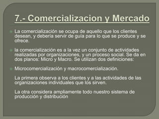 7.- Comercializacion y MercadoLa comercialización se ocupa de aquello que los clientes desean, y debería servir de guía para lo que se produce y se ofrece.la comercialización es a la vez un conjunto de actividades realizadas por organizaciones, y un proceso social. Se da en dos planos: Micro y Macro. Se utilizan dos definiciones: Microcomercializacióny macrocomercialización.	La primera observa a los clientes y a las actividades de las organizaciones individuales que los sirven.	La otra considera ampliamente todo nuestro sistema de producción y distribución