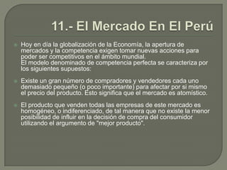  11.- El Mercado En El PerúHoy en día la globalización de la Economía, la apertura de mercados y la competencia exigen tomar nuevas acciones para poder ser competitivos en el ámbito mundial. El modelo denominado de competencia perfecta se caracteriza por los siguientes supuestos:Existe un gran número de compradores y vendedores cada uno demasiado pequeño (o poco importante) para afectar por si mismo el precio del producto. Esto significa que el mercado es atomístico.El producto que venden todas las empresas de este mercado es homogéneo, o indiferenciado, de tal manera que no existe la menor posibilidad de influir en la decisión de compra del consumidor utilizando el argumento de "mejor producto".