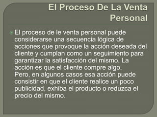 El Proceso De La Venta PersonalEl proceso de le venta personal puede considerarse una secuencia lógica de acciones que provoque la acción deseada del cliente y cumplan como un seguimiento para garantizar la satisfacción del mismo. La acción es que el cliente compre algo. Pero, en algunos casos esa acción puede consistir en que el cliente realice un poco publicidad, exhiba el producto o reduzca el precio del mismo.