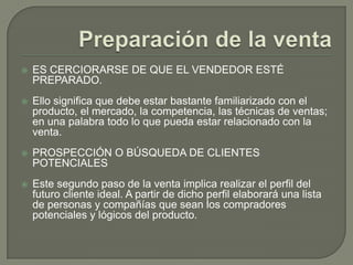 Preparación de la ventaES CERCIORARSE DE QUE EL VENDEDOR ESTÉ PREPARADO. Ello significa que debe estar bastante familiarizado con el producto, el mercado, la competencia, las técnicas de ventas; en una palabra todo lo que pueda estar relacionado con la venta.PROSPECCIÓN O BÚSQUEDA DE CLIENTES POTENCIALESEste segundo paso de la venta implica realizar el perfil del futuro cliente ideal. A partir de dicho perfil elaborará una lista de personas y compañías que sean los compradores potenciales y lógicos del producto.