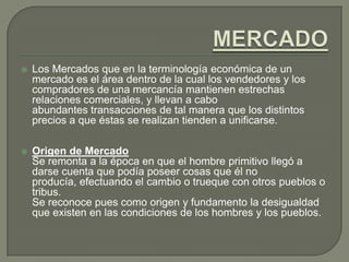 MERCADOLos Mercados que en la terminología económica de un mercado es el área dentro de la cual los vendedores y los compradores de una mercancía mantienen estrechas relaciones comerciales, y llevan a cabo abundantes transacciones de tal manera que los distintos precios a que éstas se realizan tienden a unificarse.Origen de Mercado	Se remonta a la época en que el hombre primitivo llegó a darse cuenta que podía poseer cosas que él no producía, efectuando el cambio o trueque con otros pueblos o tribus.Se reconoce pues como origen y fundamento la desigualdad que existen en las condiciones de los hombres y los pueblos.