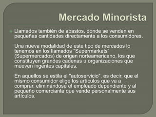 Mercado MinoristaLlamados también de abastos, donde se venden en pequeñas cantidades directamente a los consumidores.Una nueva modalidad de este tipo de mercados lo tenemos en los llamados "Supermarkets" (Supermercados) de origen norteamericano, los que constituyen grandes cadenas u organizaciones que mueven ingentes capitales.En aquellos se estila el "autoservicio", es decir, que el mismo consumidor elige los artículos que va a comprar, eliminándose el empleado dependiente y al pequeño comerciante que vende personalmente sus artículos.