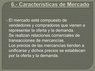 6.- Características de MercadoEl mercado está compuesto de vendedores y compradores que vienen a representar la oferta y la demanda. Se realizan relaciones comerciales de transacciones de mercancías.Los precios de las mercancías tienden a unificarse y dichos precios se establecen por la oferta y la demanda.