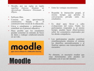 Moodle
• Moodle, por sus siglas en inglés
significa Entorno Modular de
Aprendizaje Dinámico Orientado a
Objeto.
• Software libre.
• Consiste en una aproximación
constructiva basada en el
constructivismo social de la educación.
• Lleva a estudiantes y profesores a
contribuir en el proceso educativo.
• Hace posible que los estudiantes
puedan comentar en entradas de bases
de datos o trabajar colaborativamente
en un wiki.
• Entre las ventajas encontramos:
• Respalda la interacción grupal, al
mismo tiempo que permite la
conversación privada entre los
estudiantes.
• Es ideal para llevar a cabo
evaluaciones del curso. Todos los
participantes responden y, al mismo
tiempo, pueden hacer observaciones
sobre los comentarios expresados por
los demás compañeros.
• Los participantes pueden contribuir
simultáneamente mientras el sistema
los identifica automáticamente y al
finalizar aparece una transcripción del
encuentro.
No obstante, es necesario resaltar que
estas herramientas sólo pueden ser
utilizadas con el uso del internet.
 