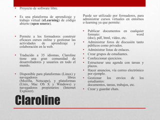 Claroline
• Proyecto de software libre.
• Es una plataforma de aprendizaje y
trabajo virtual (eLearning) de código
abierto (open source).
• Permite a los formadores construir
eficaces cursos online y gestionar las
actividades de aprendizaje y
colaboración en la web.
• Traducido a 35 idiomas, Claroline
tiene una gran comunidad de
desarrolladores y usuarios en todo el
mundo.
• Disponible para plataformas (Linux) y
navegadores libres
(Mozilla, Netscape), y plataformas
(Unix, Mac OS X y Windows) y
navegadores propietarios (Internet
Explorer).
Puede ser utilizado por formadores, para
administrar cursos virtuales en entornos
e-learning ya que permite:
• Publicar documentos en cualquier
formato: word
(doc), pdf, html, vídeo, etc.
• Administrar foros de discusión tanto
públicos como privados.
• Administrar listas de enlaces.
• Crear grupos de estudiantes.
• Confeccionar ejercicios.
• Estructurar una agenda con tareas y
plazos.
• Hacer anuncios, vía correo electrónico
por ejemplo.
• Gestionar los envíos de los
estudiantes:
documentos, tareas, trabajos, etc.
• Crear y guardar chats.
 