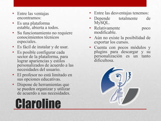 Claroline
• Entre las ventajas
encontramos:
• Es una plataforma
estable, abierta a todos.
• Su funcionamiento no requiere
conocimientos técnicos
especiales.
• Es fácil de instalar y de usar.
• Es posible configurar cada
sector de la plataforma, para
lograr apariencias y estilos
personalizados de acuerdo a las
necesidades del usuario.
• El profesor no está limitado en
sus opciones educativas.
• Dispone de herramientas que
se pueden organizar y utilizar
de acuerdo a sus necesidades.
• Entre las desventajas tenemos:
• Depende totalmente de
MySQL.
• Relativamente poco
modificable.
• Aún no existe la posibilidad de
exportar los cursos.
• Cuenta con pocos módulos y
plugins para descargar y su
personalización es un tanto
dificultosa.
 