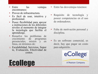 Ecollege
• Entre las ventajas
encontramos:
• Provee de infraestructura.
• Es fácil de usar, intuitiva y
profesional.
• Posee flexibilidad para apoyar
a instituciones de los diferentes
niveles al momento de integrar
la tecnología que facilita el
aprendizaje.
• Resuelve los problemas de
crecimiento de programas
presenciales, mixtos y en
línea, en términos de:
o Escalabilidad, Servicios, Sopor
te, Evaluación, Efectividad de
costos.
• Entre las desventajas tenemos:
• Requisito de tecnología y
poseer competencias en el uso
de ordenadores.
• Falta de motivación personal y
disciplina.
• Es un software comercial, es
decir, hay que pagar un costo
para adquirirlo.
 