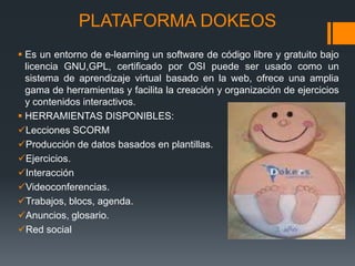 PLATAFORMA DOKEOS
 Es un entorno de e-learning un software de código libre y gratuito bajo
licencia GNU,GPL, certificado por OSI puede ser usado como un
sistema de aprendizaje virtual basado en la web, ofrece una amplia
gama de herramientas y facilita la creación y organización de ejercicios
y contenidos interactivos.
 HERRAMIENTAS DISPONIBLES:
Lecciones SCORM
Producción de datos basados en plantillas.
Ejercicios.
Interacción
Videoconferencias.
Trabajos, blocs, agenda.
Anuncios, glosario.
Red social
 