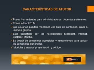 CARACTERÍSTICAS DE ATUTOR
Posee herramientas para administradores, docentes y alumnos.
Posee editor HTLM.
Los usuarios pueden mantener una lista de contactos, crear o
unirse a grupos.
Está soportado por los navegadores Microsoft, Internet,
Explorer, Mozilla.
Es gestor de contenidos accesibles y herramientas para validar
los contenidos generados.
 Modular y separar presentación y código.
 