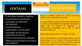 VENTAJAS
E- learning en escuelas y negocios.
Se construye el conocimiento
Compatible con diferentes
herrramientas
En casi 80 idiomas
Colaboración y comunicación
Actividades de aprendizaje y
publicación de recursos
Potente estimulante para aprender
Páginas para presentar los recursos a
los estudiantes.

DESVENTAJAS
Algunas actividades pueden ser un poco mecánicas,
dependiendo del diseño instruccional.
Hay desventajas asociadas a la seguridad, dependiendo
en dónde se esté alojando la instalación de Moodle y
cuáles sean las políticas de seguridad y la
infraestructura tecnológica con la cual se cuente
durante la instalación.

Desventajas relacionadas con el soporte técnico.
Al ser una plataforma de tecnología abierta y por lo
tanto gratuita, no se incluyen servicios gratuitos de
soporte por lo que los costos de consultoría y soporte
técnico están sujetos a firmas y entidades externas.

 