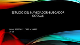 ESTUDIO DEL NAVEGADOR-BUSCADOR
GOOGLE
NICOL ESTEFANY LOPEZ ALVAREZ
10 03
 