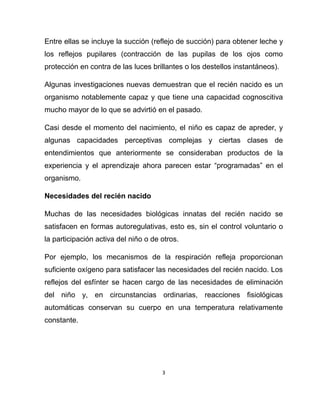 3
Entre ellas se incluye la succión (reflejo de succión) para obtener leche y
los reflejos pupilares (contracción de las pupilas de los ojos como
protección en contra de las luces brillantes o los destellos instantáneos).
Algunas investigaciones nuevas demuestran que el recién nacido es un
organismo notablemente capaz y que tiene una capacidad cognoscitiva
mucho mayor de lo que se advirtió en el pasado.
Casi desde el momento del nacimiento, el niño es capaz de apreder, y
algunas capacidades perceptivas complejas y ciertas clases de
entendimientos que anteriormente se consideraban productos de la
experiencia y el aprendizaje ahora parecen estar “programadas” en el
organismo.
Necesidades del recién nacido
Muchas de las necesidades biológicas innatas del recién nacido se
satisfacen en formas autoregulativas, esto es, sin el control voluntario o
la participación activa del niño o de otros.
Por ejemplo, los mecanismos de la respiración refleja proporcionan
suficiente oxígeno para satisfacer las necesidades del recién nacido. Los
reflejos del esfínter se hacen cargo de las necesidades de eliminación
del niño y, en circunstancias ordinarias, reacciones fisiológicas
automáticas conservan su cuerpo en una temperatura relativamente
constante.
 