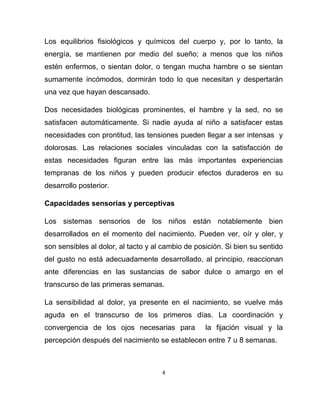 4
Los equilibrios fisiológicos y químicos del cuerpo y, por lo tanto, la
energía, se mantienen por medio del sueño; a menos que los niños
estén enfermos, o sientan dolor, o tengan mucha hambre o se sientan
sumamente incómodos, dormirán todo lo que necesitan y despertarán
una vez que hayan descansado.
Dos necesidades biológicas prominentes, el hambre y la sed, no se
satisfacen automáticamente. Si nadie ayuda al niño a satisfacer estas
necesidades con prontitud, las tensiones pueden llegar a ser intensas y
dolorosas. Las relaciones sociales vinculadas con la satisfacción de
estas necesidades figuran entre las más importantes experiencias
tempranas de los niños y pueden producir efectos duraderos en su
desarrollo posterior.
Capacidades sensorias y perceptivas
Los sistemas sensorios de los niños están notablemente bien
desarrollados en el momento del nacimiento. Pueden ver, oír y oler, y
son sensibles al dolor, al tacto y al cambio de posición. Si bien su sentido
del gusto no está adecuadamente desarrollado, al principio, reaccionan
ante diferencias en las sustancias de sabor dulce o amargo en el
transcurso de las primeras semanas.
La sensibilidad al dolor, ya presente en el nacimiento, se vuelve más
aguda en el transcurso de los primeros días. La coordinación y
convergencia de los ojos necesarias para la fijación visual y la
percepción después del nacimiento se establecen entre 7 u 8 semanas.
 