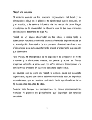 5
Piaget y la infancia
El reciente énfasis en los procesos cognoscitivos del bebé y su
participación activa en el proceso de aprendizaje puede atribuirse, en
gran medida, a la enorme influencia de las teorías de Jean Piaget,
investigador de la Universidad de Ginebra, uno de los más eminentes
psicólogos del desarrollo del siglo XX.
Piaget, es un agudo observador de los niños, y utiliza tanto la
observación naturalista como las técnicas informales experimentales en
su investigación. Los sujetos de sus primeras observaciones fueron sus
propios hijos, pero subsecuentemente amplió grandemente la población
que observaba.
Para Piaget, la inteligencia es la capacidad de adaptarse al medio
ambiente y a situaciones nuevas, de pensar y actuar en formas
adaptivas. Además, a juicio suyo, los niños siempre desempeñan una
parte activa y creadora en su propio desarrollo cognoscitivo.
De acuerdo con la teoría de Piaget, la primera etapa del desarrollo
cognoscitivo, aquélla con la cual estamos interesados aquí, es el periodo
sensoriomotor, que va desde el nacimiento hasta aproximadamente los
18 meses o los dos años de edad.
Durante este tiempo, las percepciones no tienen representaciones
mentales ni proceso de pensamiento que dependan del lenguaje
simbólico.
 