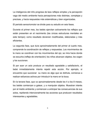 6
La inteligencia del niño progresa de laos reflejos simples y la percepción
vaga del medio ambiente hacia percepciones más distintas, complejas y
precisas, y hacia respuestas más sistemáticas y bien organizadas.
El periodo sensoriomotor se divide para su estudio en seis fases.
Durante el primer mes, los bebés ejercitan activamente los reflejos que
están presenten en el nacimiento (las únicas estructuras mentales en
este tiempo); como resultado devienen modificadas, elaboradas y más
eficientes.
La segunda fase, que dura aproximadamente del primer al cuarto mes,
comprende la coordinación de reflejos y respuestas. Los movimientos de
la mano se coordinan con los movimientos del ojo; se mira hacia donde
se escucha (reflejo de orientación); los niños alcanzan objetos, los cogen
y los succionan.
Si por azar un acto produce un resultado agradable y satisfactorio, el
bebé inmediatamente intenta repetir esta acción. Por ejemplo, si
encuentra que succionar su mano es algo que se disfruta, comienza a
realizar esfuerzos activos por introducir la mano en la boca.
En la tercera fase, que va aproximadamente desde los 4 a los 8 meses,
los bebés comienzan a gatear, y a manipular objetos. Muestran interés
por el medio ambiente y comienzan a anticipar las consecuencias de sus
actos, repitiendo intencionalmente las acciones que producen resultados
interesantes y agradables.
 