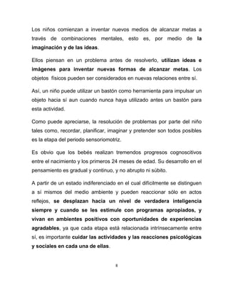 8
Los niños comienzan a inventar nuevos medios de alcanzar metas a
través de combinaciones mentales, esto es, por medio de la
imaginación y de las ideas.
Ellos piensan en un problema antes de resolverlo, utilizan ideas e
imágenes para inventar nuevas formas de alcanzar metas. Los
objetos físicos pueden ser considerados en nuevas relaciones entre sí.
Así, un niño puede utilizar un bastón como herramienta para impulsar un
objeto hacia sí aun cuando nunca haya utilizado antes un bastón para
esta actividad.
Como puede apreciarse, la resolución de problemas por parte del niño
tales como, recordar, planificar, imaginar y pretender son todos posibles
es la etapa del periodo sensoriomotriz.
Es obvio que los bebés realizan tremendos progresos cognoscitivos
entre el nacimiento y los primeros 24 meses de edad. Su desarrollo en el
pensamiento es gradual y continuo, y no abrupto ni súbito.
A partir de un estado indiferenciado en el cual difícilmente se distinguen
a sí mismos del medio ambiente y pueden reaccionar sólo en actos
reflejos, se desplazan hacia un nivel de verdadera inteligencia
siempre y cuando se les estimule con programas apropiados, y
vivan en ambientes positivos con oportunidades de experiencias
agradables, ya que cada etapa está relacionada intrínsecamente entre
sí, es importante cuidar las actividades y las reacciones psicológicas
y sociales en cada una de ellas.
 