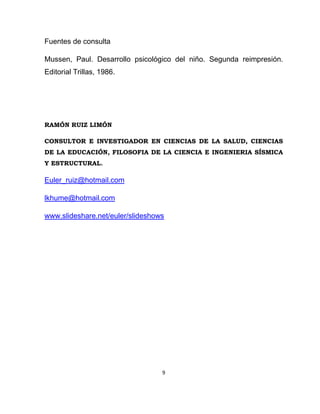 9
Fuentes de consulta
Mussen, Paul. Desarrollo psicológico del niño. Segunda reimpresión.
Editorial Trillas, 1986.
RAMÓN RUIZ LIMÓN
CONSULTOR E INVESTIGADOR EN CIENCIAS DE LA SALUD, CIENCIAS
DE LA EDUCACIÓN, FILOSOFIA DE LA CIENCIA E INGENIERIA SÍSMICA
Y ESTRUCTURAL.
Euler_ruiz@hotmail.com
lkhume@hotmail.com
www.slideshare.net/euler/slideshows
 