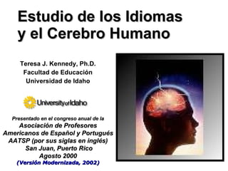 Estudio de los Idiomas
    y el Cerebro Humano
     Teresa J. Kennedy, Ph.D.
      Facultad de Educación
       Universidad de Idaho




  Presentado en el congreso anual de la
    Asociación de Profesores
Americanos de Español y Portugués
 AATSP (por sus siglas en inglés)
      San Juan, Puerto Rico
          Agosto 2000
    (Versión Modernizada, 2002)
 