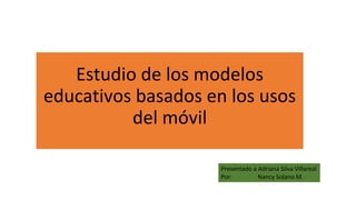 Estudio de los modelos
educativos basados en los usos
del móvil
Presentado a Adriana Silva Villareal
Por: Nancy Solano M.
 