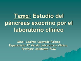 Tema: Estudio del
páncreas exocrino por el
laboratorio clínico
MSc: Idalmis Quevedo Palomo
Especialista II Grado Laboratorio Clínico.
Profesor Asistente FCM
 
