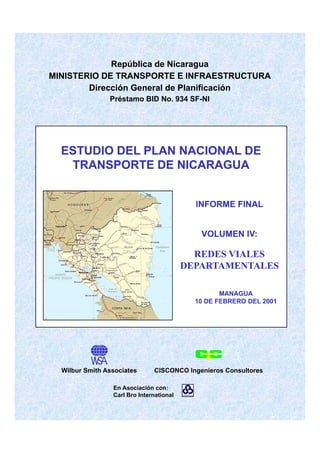 República de Nicaragua
MINISTERIO DE TRANSPORTE E INFRAESTRUCTURA
Dirección General de PlanificaciónDirección General de Planificación
Préstamo BID No. 934 SF-NI
ESTUDIO DEL PLAN NACIONAL DEESTUDIO DEL PLAN NACIONAL DE
TRANSPORTE DE NICARAGUATRANSPORTE DE NICARAGUA
INFORME FINALINFORME FINAL
VOLUMEN IV:VOLUMEN IV:
REDES VIALESREDES VIALESREDES VIALESREDES VIALES
DEPARTAMENTALESDEPARTAMENTALES
MANAGUAMANAGUA
10 DE FEBRERO DEL 200110 DE FEBRERO DEL 2001
En Asociación con:
Carl Bro International
Wilbur Smith Associates CISCONCO Ingenieros Consultores
 