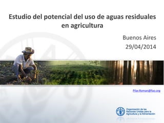 Estudio del potencial del uso de aguas residuales
en agricultura
Buenos Aires
29/04/2014
Pilar.Roman@fao.org
 