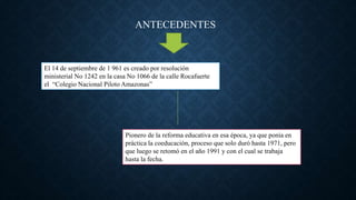 El 14 de septiembre de 1 961 es creado por resolución
ministerial No 1242 en la casa No 1066 de la calle Rocafuerte
el “Colegio Nacional Piloto Amazonas”
Pionero de la reforma educativa en esa época, ya que ponía en
práctica la coeducación, proceso que solo duró hasta 1971, pero
que luego se retomó en el año 1991 y con el cual se trabaja
hasta la fecha.
ANTECEDENTES
 