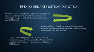 Conforme se han ido introduciendo reformas en el campo de la
educación, el Colegio se ha sometido a las mismas y en la
actualidad el Colegio es declarado Experimental, mediante
acuerdo Ministerial
ESTADO DEL ARTE (SITUACIÓN ACTUAL)
En la actualidad el “Colegio Nacional Mixto Experimental
Amazonas¨ cuenta con amplias áreas verdes y laboratorios muy
bien equipados entre otros servicios.
Además existen 120 personas entre docentes, personal
administrativo y de servicio que atienden a 48 cursos en total
entre la jornada matutina y vespertina con un total de más de
2525 alumnos.
 