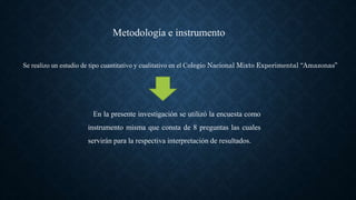 Se realizo un estudio de tipo cuantitativo y cualitativo en el Colegio Nacional Mixto Experimental “Amazonas”
Metodología e instrumento
En la presente investigación se utilizó la encuesta como
instrumento misma que consta de 8 preguntas las cuales
servirán para la respectiva interpretación de resultados.
 
