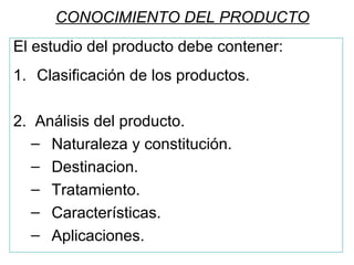 CONOCIMIENTO DEL PRODUCTO
El estudio del producto debe contener:
1. Clasificación de los productos.
2. Análisis del producto.
– Naturaleza y constitución.
– Destinacion.
– Tratamiento.
– Características.
– Aplicaciones.
 