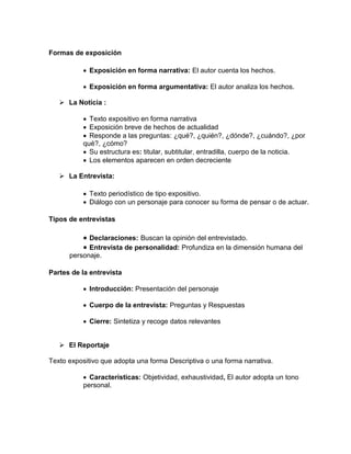Formas de exposición

            Exposición en forma narrativa: El autor cuenta los hechos.

            Exposición en forma argumentativa: El autor analiza los hechos.

    La Noticia :

            Texto expositivo en forma narrativa
            Exposición breve de hechos de actualidad
            Responde a las preguntas: ¿qué?, ¿quién?, ¿dónde?, ¿cuándo?, ¿por
           qué?, ¿cómo?
            Su estructura es: titular, subtitular, entradilla, cuerpo de la noticia.
            Los elementos aparecen en orden decreciente

    La Entrevista:

            Texto periodístico de tipo expositivo.
            Diálogo con un personaje para conocer su forma de pensar o de actuar.

Tipos de entrevistas

            Declaraciones: Buscan la opinión del entrevistado.
            Entrevista de personalidad: Profundiza en la dimensión humana del
      personaje.

Partes de la entrevista

            Introducción: Presentación del personaje

            Cuerpo de la entrevista: Preguntas y Respuestas

            Cierre: Sintetiza y recoge datos relevantes


    El Reportaje

Texto expositivo que adopta una forma Descriptiva o una forma narrativa.

            Características: Objetividad, exhaustividad, El autor adopta un tono
           personal.
 