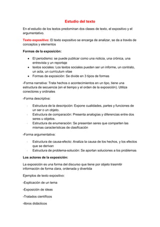 Estudio del texto<br />En el estudio de los textos predominan dos clases de texto, el expositivo y el argumentativo.<br />Texto expositivo: El texto expositivo se encarga de analizar, se da a través de conceptos y elementos<br />Formas de la exposición:<br />El periodismo: se puede publicar como una noticia, una crónica, una entrevista y un reportaje<br />textos sociales: Los textos sociales pueden ser un informe, un contrato, un acta, un currículum vitae<br />Formas de exposición: Se divide en 3 tipos de formas<br />-Forma narrativa: Trata hechos o acontecimientos en un tipo, tiene una estructura de secuencia (en el tiempo y el orden de la exposición). Utiliza conectores y ordinales<br />-Forma descriptiva: <br />Estructura de la descripción: Expone cualidades, partes y funciones de un ser o un objeto.<br />Estructura de comparación: Presenta analogías y diferencias entre dos seres u objetos.<br />Estructura de enumeración: Se presentan seres que comparten las mismas características de clasificación<br />-Forma argumentativa:<br />Estructura de causa-efecto: Analiza la causa de los hechos, y los efectos que se derivan<br />Estructura de problema-solución: Se aportan soluciones a los problemas<br />Los actores de la exposición:<br />La exposición es una forma del discurso que tiene por objeto trasmitir información de forma clara, ordenada y divertida <br />Ejemplos de texto expositivo:<br />-Explicación de un tema<br />-Exposición de ideas<br />-Tratados científicos<br />-libros didácticos<br />Emisor: conoce algo y tiene intención de trasmitirlo, el emisor puede ser individual, colectivo, particular o institucional<br />Receptor: recibe la exposición adaptada a su nivel, el receptor puede ser una persona o grupo de personas<br />Análisis de un texto:<br />-situación de comunicación: Depende de la función informativa que es la que pretende dar información, la función directa que pretende dirigir el comportamiento del interlocutor  y la función expresiva que se encarga de manifestaciones u opiniones<br />-Análisis del contenido: Consta de un tema principal que se divide por subtemas para llegar finalmente a una conclusión<br />-Análisis de la expresión: Consta del significado y contexto es un estudio léxico-semántico<br />Textos periodísticos: Proporcionan información con un lenguaje claro, sencillo, conciso y ordena la información en interés decreciente<br />-la noticia: Es una narración breve de hechos de actualidad, responde a las preguntas ¿Qué?, ¿Cómo?, ¿Quién?, ¿dónde?, ¿Cuando?, ¿por qué?, se estructura por un titular, subtitular, entradilla y cuerpo de la noticia y los elementos aparecen en forma decreciente<br />-la crónica: Es una noticia ampliada comentada y con la interpretación del periodista, se puede presentar en exposición de forma narrativa en donde el autor cuenta los hechos y exposición de forma argumentativa en donde el autor analízalos hechos<br />-La entrevista: Es un texto expositivo en donde se dialogan con los personajes para conocer más de su forma de pensar o de actuar, sus partes son:<br />La introducción: presentación del personaje<br />Cuerpo de la entrevista: preguntas y respuestas<br />Cierre: sintetiza y recoge datos relevantes<br />Tipos de entrevista:<br />Declaraciones: Busca la opinión del entrevistado<br />Entrevista de personalidad: Profundiza en la dimensión humana del personaje<br />-El reportaje: Es un texto expositivo que adopta una forma descriptiva o una forma narrativa, sus características son la objetividad, exhaustividad, en el reportaje el autor adopta un tono personal, sus elementos son:<br />Descripciones: el autor describe los lugares que visita<br />Narraciones: El autor relata hechos vividos por el propio periodista<br />Entrevistas: El autor entrevista distintas personas que dan su ounto de vista sobre los hechos<br />Textos sociales<br />-El uniforme: s un texto expositivo de hechos comprobables sobre una persona o asunto, es un lenguaje claro, conciso y objetivo, se estructura por:<br />Titulo: extenso e informativo<br />Introducción: se especifica el objeto de estudio, objetivos y características de la investigación<br />Cuerpo del informe: se detallan los resultados<br />Conclusiones o recomendaciones del autor<br />-El contrato: es un documento que escoge las condiciones de un convenio donde se utiliza la tecnología jurídica, su estructura es: lugar, fecha, datos personales de los tratantes, el acuerdo, clausulas o condiciones y firmas<br />-El acta: es el documento que registra lo sucedido en una reunión su estructura es: titulo extenso, introducción, orden del día desarrollo del orden del día, cierre<br />-El currículum vitae: Es la carta de presentación para conseguir un trabajo, tiene que presentarse con claridad, orden, corrección, exactitud y correcta presentación, su estructura es:<br />Datos personales, formación académica, historia profesional <br />La argumentación: Defender una idea aportando razones que la justifiquen, la capacidad de argumentar es igual a la capacidad de influir<br />Partes de la argumentación:<br />El objeto: tema<br />La tesis: Es la postura sobre el tema<br />Los argumentos: Son las razones<br />Tipos de la argumentación: Los tipos de argumentación son la argumentación positiva que es una prueba y la negativa que es una refutación<br />Clases de argumentos: Son razones, de hecho, de ejemplificación de autor<br />-El texto argumentativo combina partes expositivas y argumentativas, muestran la presencia del emisor y del destinatario, su estructura consta de l presentación, exposición de hechos, argumentación y conclusión<br />Errores de la argumentación: <br />Argumentos incorrectos: elevar lo particular a lo general, incluir en círculos viciosos, establecer falsas relaciones causa-efecto.<br />Argumentos falsos: Apelar a los sentimientos del destinatario. Apelar a la importancia, al prestigio o a la autoridad del emisor.<br />Tipos de argumentación: <br />Argumentación en los medios: Además de informar, orientan y por tanto incluyen directamente en la opinión publica<br />-Artículo de fondo: El autor expresa sus reflexiones sobre un tema de actualidad<br />-Editorial: Refleja la opinión del periódico ante una cuestión determinada o de interés general<br />-La publicidad: Utiliza un mensaje persuasivo para convencer e influir en el receptor, los elementos de la publicidad son: el propósito, el destinatario y el medio<br />-El mensaje publicitario: Une texto verbal con elementos no verbales como la imagen y el sonido, el lenguaje publicitario es original. Breve y expresivo <br />Los textos argumentativos personales<br />El debate: Es una discusión formal entre varias personas dirigida por un moderador, sus partes son:<br />-La introducción<br />-La exposición inicial<br />-Conclusión<br />-Despedida<br />El discurso: Es una exposición razonada entre un auditorio, se debe tener en cuenta el auditorio, la intención o finalidad y el tiempo de duración, sus partes son<br />-La introducción<br />-desarrollo<br />-conclusión <br />La instancia: es un documento que sirve para solicitar algo a algún organismo sus partes son:<br />-Introducción: Son los datos personales<br />-Comunicación: Es la exposición y la petición<br />-Cierre: es la fecha, la firma y el pie<br />La reclamación: Es un texto argumentativo que realiza una queja por un daño, sus partes son:<br />-Daños personales del reclamante<br />-Motivo de la reclamación<br />-Petición o solución<br />-Cierre: lugar. Fecha, y firma<br />