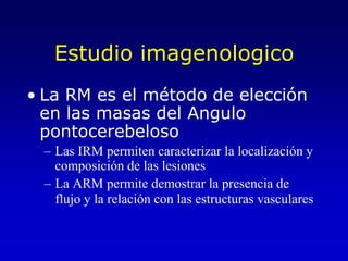 Estudio imagenologicoLa RM es el método de elección en las masas del Angulo pontocerebelosoLas IRM permiten caracterizar la localización y composición de las lesionesLa ARM permite demostrar la presencia de flujo y la relación con las estructuras vasculares