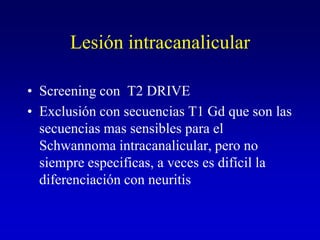 Lesión intracanalicularScreening con  T2 DRIVEExclusión con secuencias T1 Gd que son las secuencias mas sensibles para el Schwannoma intracanalicular, pero no siempre especificas, a veces es difícil la diferenciación con neuritis
