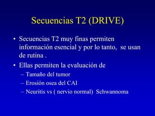 Secuencias T2 (DRIVE)Secuencias T2 muy finas permiten información esencial y por lo tanto,  se usan de rutina . Ellas permiten la evaluación de  Tamaño del tumorErosión osea del CAI Neuritis vs ( nervio normal)  Schwannoma 