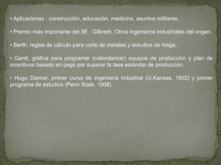 • Aplicaciones : construcción, educación, medicina, asuntos militares.

• Premio más importante del IIE : Gilbreth. Otros ingenieros industriales del origen.

• Barth, reglas de cálculo para corte de metales y estudios de fatiga.

• Gantt, gráfica para programar (calendarizar) equipos de producción y plan de
incentivos basado en pago por superar la tasa estándar de producción.

• Hugo Diemer, primer curso de ingeniería industrial (U.Kansas, 1902) y primer
programa de estudios (Penn State, 1908).
 