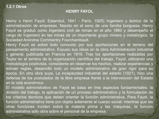 1.2.1 Otros
                                  HENRY FAYOL

Henry o Henri Fayol; Estambul, 1841 - París, 1925) Ingeniero y teórico de la
administración de empresas. Nacido en el seno de una familia burguesa, Henry
Fayol se graduó como ingeniero civil de minas en el año 1860 y desempeño el
cargo de Ingeniero en las minas de un importante grupo minero y metalúrgico, la
Sociedad Anónima Commentry Fourchambault.
Henry Fayol es sobre todo conocido por sus aportaciones en el terreno del
pensamiento administrativo. Expuso sus ideas en la obra Administración industrial
y general, publicada en Francia en 1916. Tras los aportaciones realizadas por
Taylor en el terreno de la organización científica del trabajo, Fayol, utilizando una
metodología positivista, consistente en observar los hechos, realizar experiencias y
extraer reglas, desarrolló todo un modelo administrativo de gran rigor para su
época. En otra obra suya, La incapacidad industrial del estado (1921), hizo una
defensa de los postulados de la libre empresa frente a la intervención del Estado
en la vida económica.
El modelo administrativo de Fayol se basa en tres aspectos fundamentales: la
división del trabajo, la aplicación de un proceso administrativo y la formulación de
los criterios técnicos que deben orientar la función administrativa. Para Fayol, la
función administrativa tiene por objeto solamente al cuerpo social: mientras que las
otras funciones inciden sobre la materia prima y las máquinas, la función
administrativa sólo obra sobre el personal de la empresa.
 
