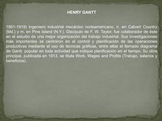 HENRY GANTT


1861-1919) Ingeniero industrial mecánico norteamericano, n. en Calvert Country
(Md.) y m. en Pine Island (N.Y.). Discípulo de F. W. Taylor, fue colaborador de éste
en el estudio de una mejor organización del trabajo industrial. Sus investigaciones
más importantes se centraron en el control y planificación de las operaciones
productivas mediante el uso de técnicas gráficas, entre ellas el llamado diagrama
de Gantt, popular en toda actividad que indique planificación en el tiempo. Su obra
principal, publicada en 1913, se titula Work, Wages and Profits (Trabajo, salarios y
beneficios).
 