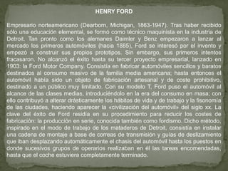 HENRY FORD

Empresario norteamericano (Dearborn, Michigan, 1863-1947). Tras haber recibido
sólo una educación elemental, se formó como técnico maquinista en la industria de
Detroit. Tan pronto como los alemanes Daimler y Benz empezaron a lanzar al
mercado los primeros automóviles (hacia 1885), Ford se interesó por el invento y
empezó a construir sus propios prototipos. Sin embargo, sus primeros intentos
fracasaron. No alcanzó el éxito hasta su tercer proyecto empresarial, lanzado en
1903: la Ford Motor Company. Consistía en fabricar automóviles sencillos y baratos
destinados al consumo masivo de la familia media americana; hasta entonces el
automóvil había sido un objeto de fabricación artesanal y de coste prohibitivo,
destinado a un público muy limitado. Con su modelo T, Ford puso el automóvil al
alcance de las clases medias, introduciéndolo en la era del consumo en masa; con
ello contribuyó a alterar drásticamente los hábitos de vida y de trabajo y la fisonomía
de las ciudades, haciendo aparecer la «civilización del automóvil» del siglo xx. La
clave del éxito de Ford residía en su procedimiento para reducir los costes de
fabricación: la producción en serie, conocida también como fordismo. Dicho método,
inspirado en el modo de trabajo de los mataderos de Detroit, consistía en instalar
una cadena de montaje a base de correas de transmisión y guías de deslizamiento
que iban desplazando automáticamente el chasis del automóvil hasta los puestos en
donde sucesivos grupos de operarios realizaban en él las tareas encomendadas,
hasta que el coche estuviera completamente terminado.
 
