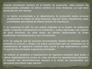 Cuando recomienda cambios en la división de producción, debe prevenir las
consecuencias probables de dichos cambios en otras divisiones. La cual viene
acentuado por dos razones:

1. La hacino recomendada a un departamento de producción puede provocar
   posibilidades de mejora en otras divisiones. Algunas veces, naturalmente, estas
   posibilidades secundarias de mejora carecen de importancia.

2. en ocasiones el valor de una mejora originada en la división de producción
puede compensar sobradamente los problemas y costos adicionales que originan
en otras divisiones. En otros casos, los efectos desfavorables se evitan
modificando recomendaciones y aun revocándolas.

Al fin de asegurar que las acciones recomendadas resulten beneficiosas para la
empresa en conjunto y tengan una buena oportunidad para ser adoptadas por el
departamento de ingeniería industrial debe operar lo más objetivamente posible.
Ya que las tres principales sugerencias principales:

•Al resolver un problema el departamento de ingeniería industrial debe anotar y
valorar objetivamente los puntos de vistas de todos los departamentos afectados.
Al exponer sus recomendaciones apoyara a la acción en razonamiento que
demuestre que ofrece mejor solución.
 