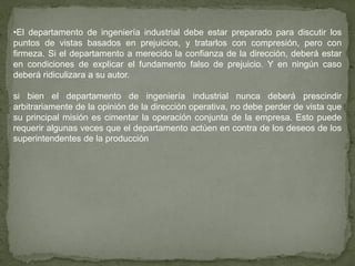 •El departamento de ingeniería industrial debe estar preparado para discutir los
puntos de vistas basados en prejuicios, y tratarlos con compresión, pero con
firmeza. Si el departamento a merecido la confianza de la dirección, deberá estar
en condiciones de explicar el fundamento falso de prejuicio. Y en ningún caso
deberá ridiculizara a su autor.

si bien el departamento de ingeniería industrial nunca deberá prescindir
arbitrariamente de la opinión de la dirección operativa, no debe perder de vista que
su principal misión es cimentar la operación conjunta de la empresa. Esto puede
requerir algunas veces que el departamento actúen en contra de los deseos de los
superintendentes de la producción
 