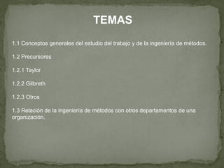 TEMAS
1.1 Conceptos generales del estudio del trabajo y de la ingeniería de métodos.

1.2 Precursores

1.2.1 Taylor

1.2.2 Gilbreth

1.2.3 Otros

1.3 Relación de la ingeniería de métodos con otros departamentos de una
organización.
 