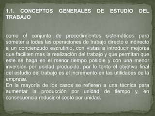 1.1. CONCEPTOS         GENERALES        DE    ESTUDIO      DEL
TRABAJO


como el conjunto de procedimientos sistemáticos para
someter a todas las operaciones de trabajo directo e indirecto
a un concienzudo escrutinio, con vistas a introducir mejoras
que faciliten mas la realización del trabajo y que permitan que
este se haga en el menor tiempo posible y con una menor
inversión por unidad producida, por lo tanto el objetivo final
del estudio del trabajo es el incremento en las utilidades de la
empresa.
En la mayoría de los casos se refieren a una técnica para
aumentar la producción por unidad de tiempo y, en
consecuencia reducir el costo por unidad.
 