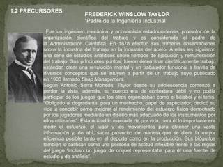 1.2 PRECURSORES
                            FREDERICK WINSLOW TAYLOR
                            “Padre de la Ingeniería Industrial”
          Fue un ingeniero mecánico y economista estadounidense, promotor de la
         organización científica del trabajo y es considerado el padre de
         la Administración Científica. En 1878 efectuó sus primeras observaciones
         sobre la industria del trabajo en la industria del acero. A ellas les siguieron
         una serie de estudios analíticos sobre tiempos de ejecución y remuneración
         del trabajo. Sus principales puntos, fueron determinar científicamente trabajo
         estándar, crear una revolución mental y un trabajador funcional a través de
         diversos conceptos que se intuyen a partir de un trabajo suyo publicado
         en 1903 llamado Shop Management.
         Según Antonio Serra Moneda, Taylor desde su adolescencia comenzó a
         perder la vista, además, su cuerpo era de contextura débil y no podía
         participar de los juegos que los otros organizaban como el béisbol y el tenis.
         “Obligado al degradante, para un muchacho, papel de espectador, dedicó su
         vida a concebir cómo mejorar el rendimiento del esfuerzo físico derrochado
         por los jugadores mediante un diseño más adecuado de los instrumentos por
         ellos utilizados”. Esta actitud lo marcaría de por vida, para él lo importante era
         medir el esfuerzo, el lugar y los movimientos para obtener una vasta
         información y, de ahí, sacar provecho de manera que se diera la mayor
         eficiencia posible tanto en el deporte como en la producción. Sus biógrafos
         también lo califican como una persona de actitud inflexible frente a las reglas
         del juego “incluso un juego de criquet representaba para él una fuente de
         estudio y de análisis”.
 