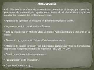 ANTECEDENTES

• G. Wentworth -profesor de matemáticas determinó el tiempo para resolver
problemas de matemáticas dejados como tarea al calcular el tiempo que los
estudiantes resolvían los problemas en clase.

• Aprendiz de operador de máquina en Enterprise Hydraulic Works.

• Ingeniero mecánico en el Instituto Stevens.

• Jefe de ingenieros en Midvale Steel Company. Ambiente laboral dominante en la
época

• Planeación y organización “informal” del superintendente.

• Métodos de trabajo “propios” (por experiencia, preferencia y tipo de herramienta
disponible). Responsabilidades de ingeniería (SEGUN TAYLOR)

• Diseño y medición del trabajo (tareas).

• Programación de la producción.

• Organización del trabajo.
 